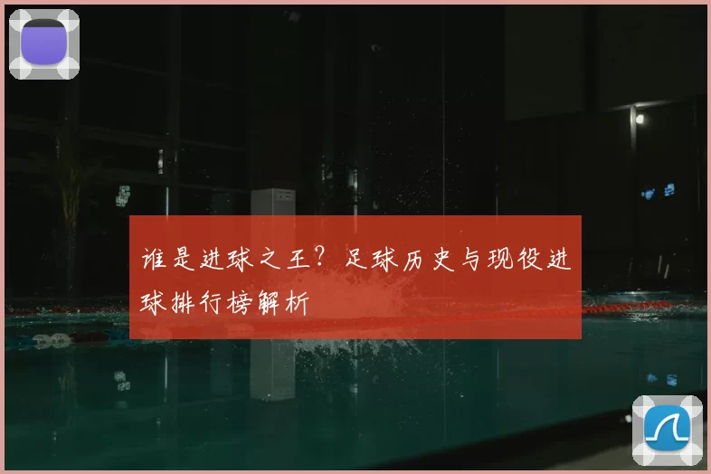 谁是进球之王?足球历史与现役进球排行榜解析