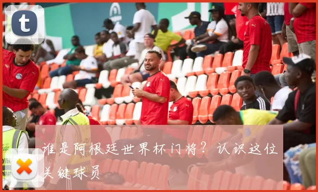 谁是阿根廷世界杯门将?认识这位关键球员