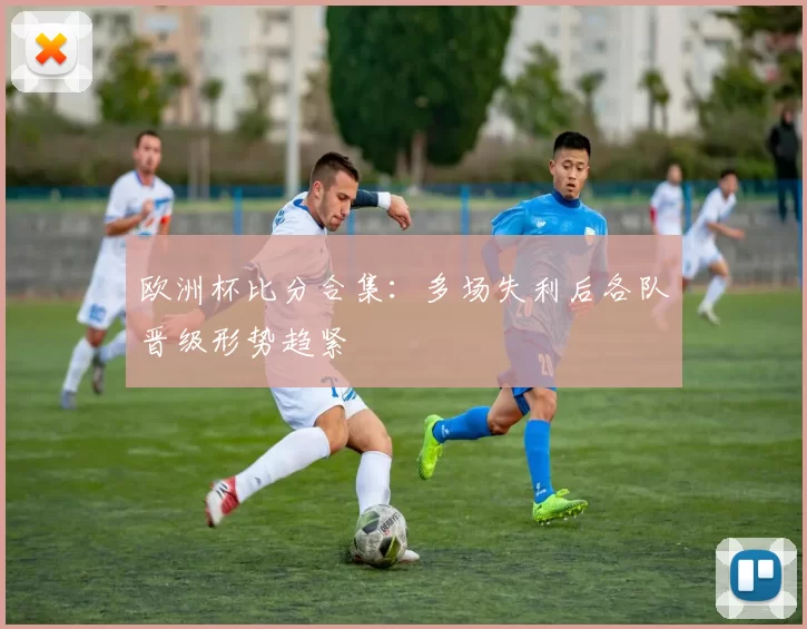 欧洲杯比分合集：多场失利后各队晋级形势趋紧