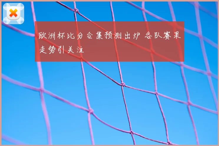 欧洲杯比分合集预测出炉 各队赛果走势引关注