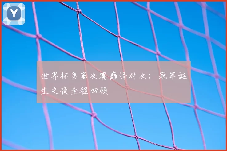 世界杯男篮决赛巅峰对决：冠军诞生之夜全程回顾
