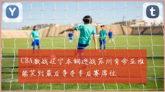 CBA激战辽宁本钢迎战苏州肯帝亚谁能笑到最后争夺季后赛席位