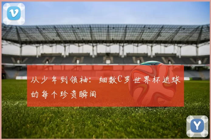 从少年到领袖：细数C罗世界杯进球的每个珍贵瞬间