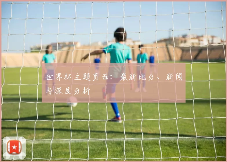 世界杯主题页面：最新比分、新闻与深度分析