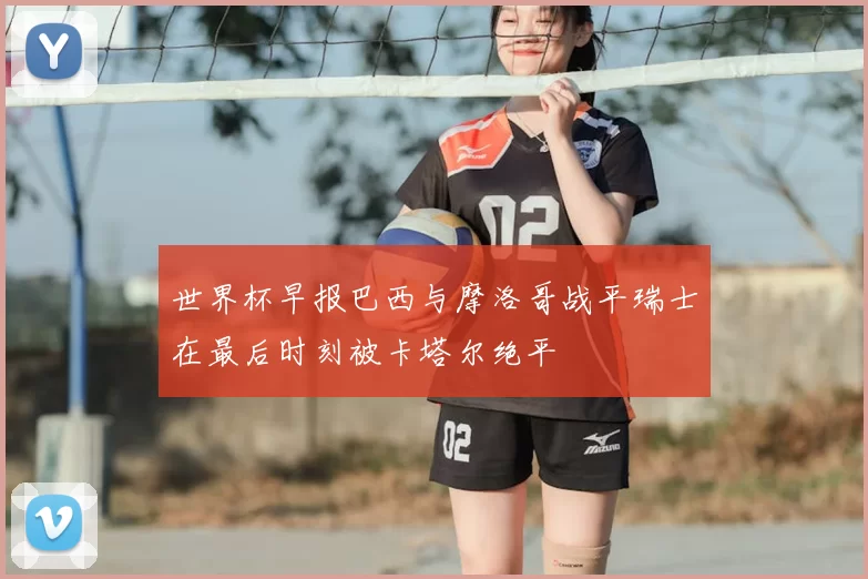 世界杯早报巴西与摩洛哥战平瑞士在最后时刻被卡塔尔绝平
