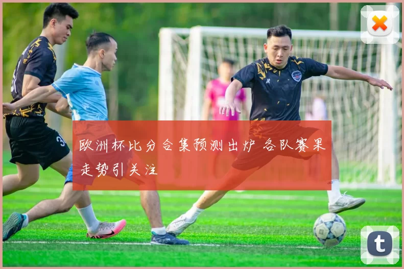欧洲杯比分合集预测出炉 各队赛果走势引关注