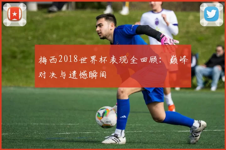 梅西2018世界杯表现全回顾:巅峰对决与遗憾瞬间