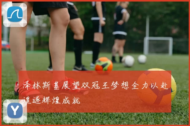 泽林斯基展望双冠王梦想全力以赴追逐辉煌成就