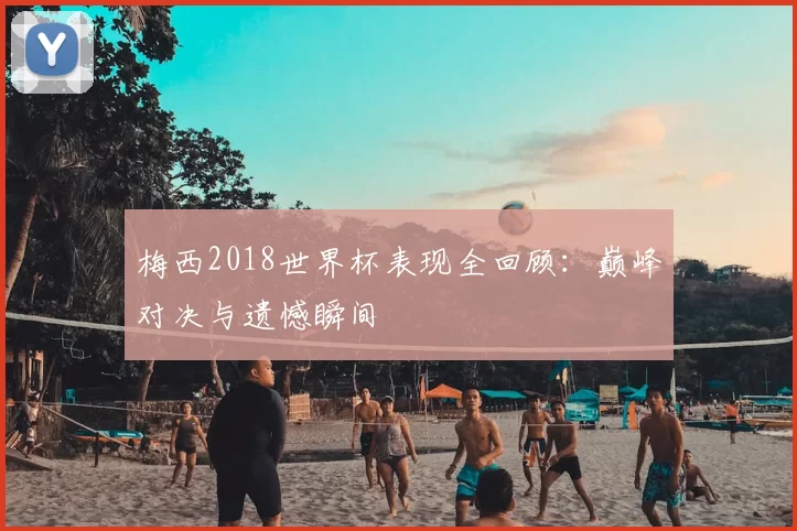 梅西2018世界杯表现全回顾:巅峰对决与遗憾瞬间