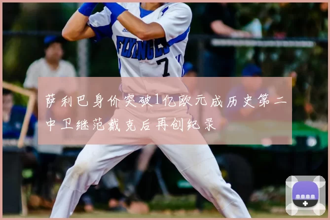 萨利巴身价突破1亿欧元成历史第二中卫继范戴克后再创纪录