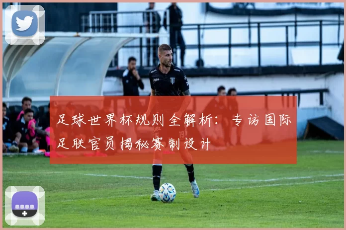 足球世界杯规则全解析：专访国际足联官员揭秘赛制设计