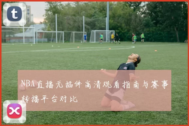 NBA直播无插件高清观看指南与赛事转播平台对比