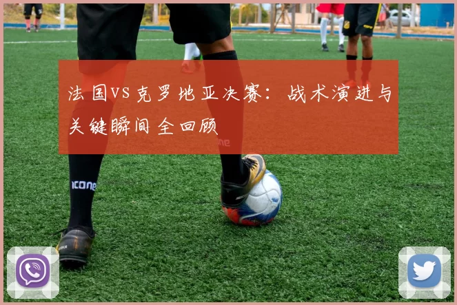 法国vs克罗地亚决赛：战术演进与关键瞬间全回顾