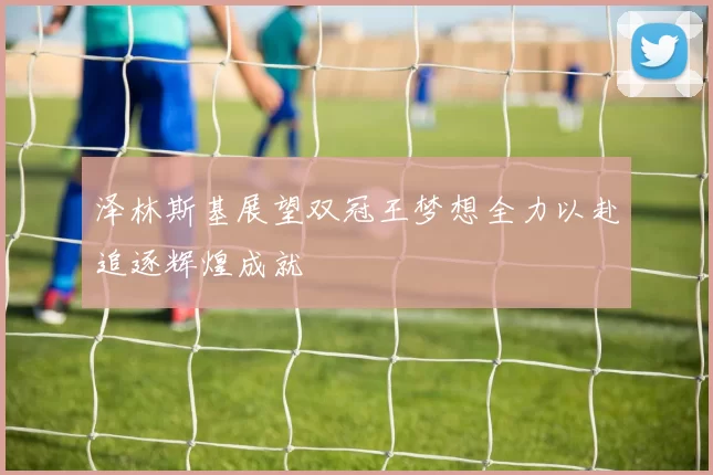 泽林斯基展望双冠王梦想全力以赴追逐辉煌成就