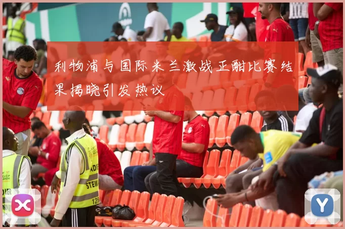 利物浦与国际米兰激战正酣比赛结果揭晓引发热议