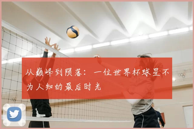 从巅峰到陨落:一位世界杯球星不为人知的最后时光