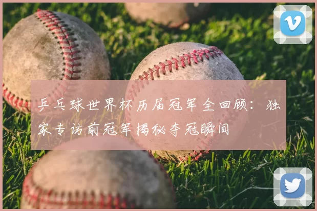 乒乓球世界杯历届冠军全回顾：独家专访前冠军揭秘夺冠瞬间
