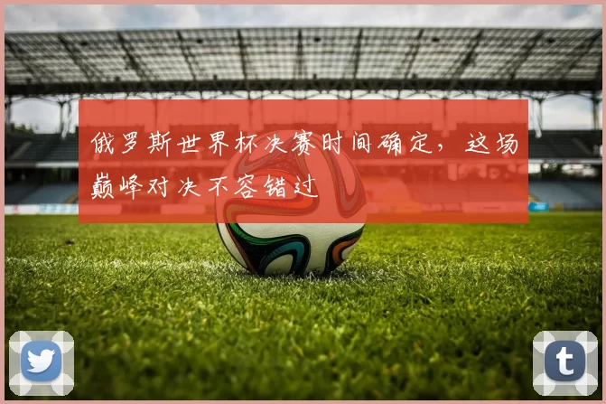 俄罗斯世界杯决赛时间确定,这场巅峰对决不容错过