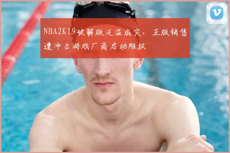 NBA2K19破解版泛滥成灾，正版销售遭冲击游戏厂商启动维权