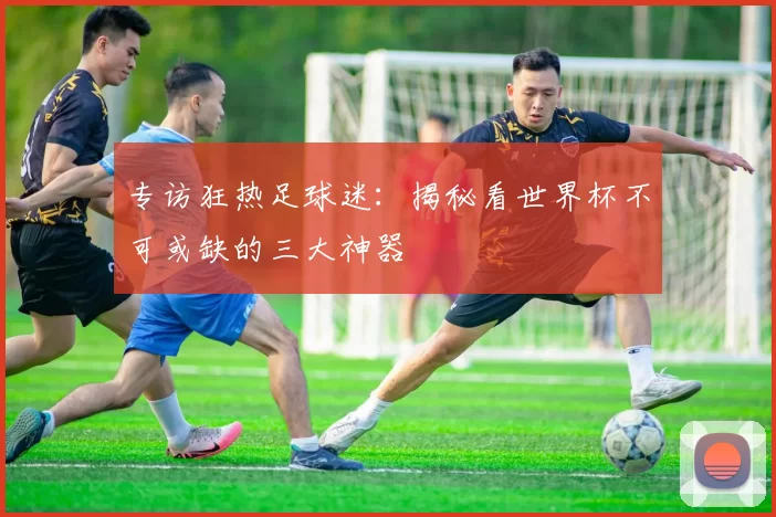 专访狂热足球迷:揭秘看世界杯不可或缺的三大神器