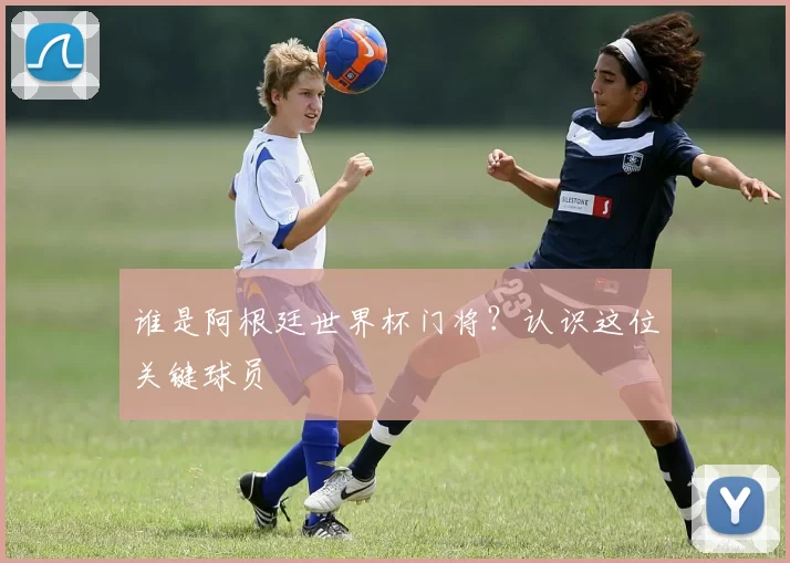 谁是阿根廷世界杯门将?认识这位关键球员