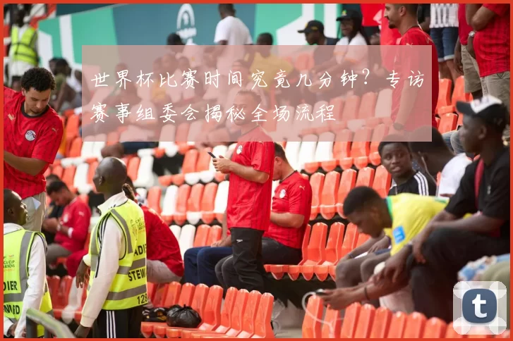 世界杯比赛时间究竟几分钟？专访赛事组委会揭秘全场流程