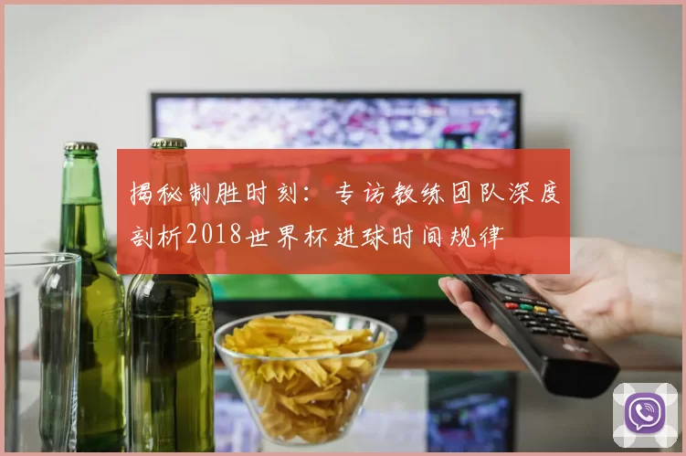 揭秘制胜时刻：专访教练团队深度剖析2018世界杯进球时间规律