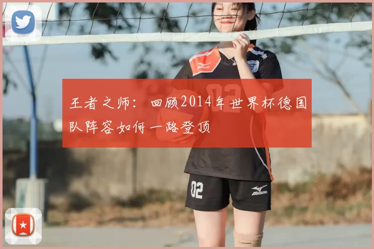 王者之师：回顾2014年世界杯德国队阵容如何一路登顶