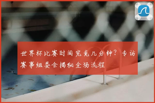 世界杯比赛时间究竟几分钟?专访赛事组委会揭秘全场流程