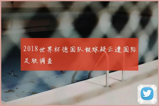 2018世界杯德国队假球疑云遭国际足联调查