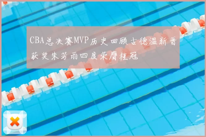CBA总决赛MVP历史回顾古德温新晋获奖朱芳雨四度荣膺桂冠