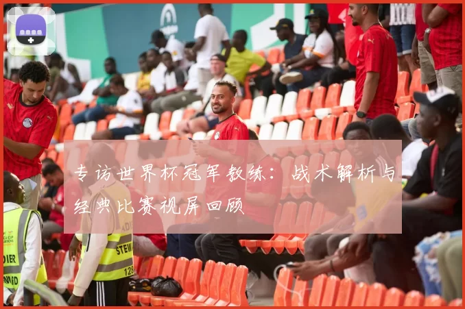 专访世界杯冠军教练：战术解析与经典比赛视屏回顾