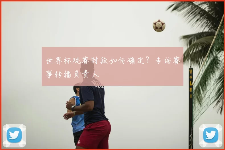 世界杯观赛时段如何确定?专访赛事转播负责人