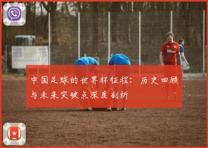 中国足球的世界杯征程:历史回顾与未来突破点深度剖析