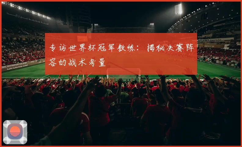 专访世界杯冠军教练：揭秘决赛阵容的战术考量