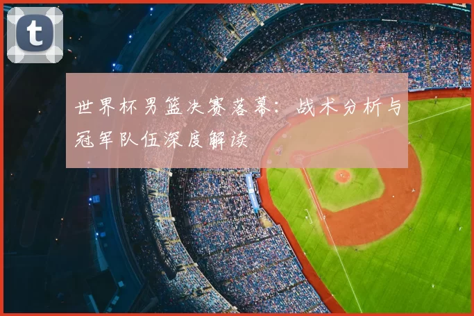 世界杯男篮决赛落幕：战术分析与冠军队伍深度解读
