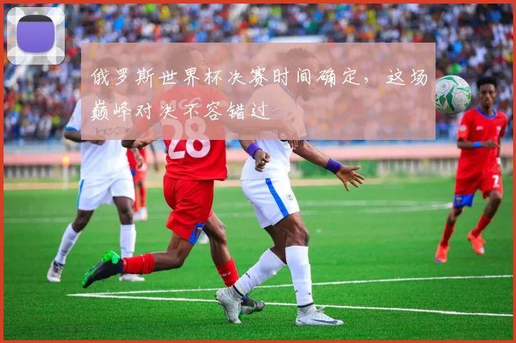 俄罗斯世界杯决赛时间确定,这场巅峰对决不容错过