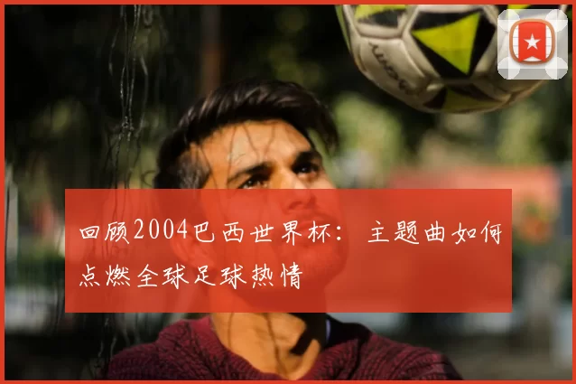 回顾2004巴西世界杯:主题曲如何点燃全球足球热情
