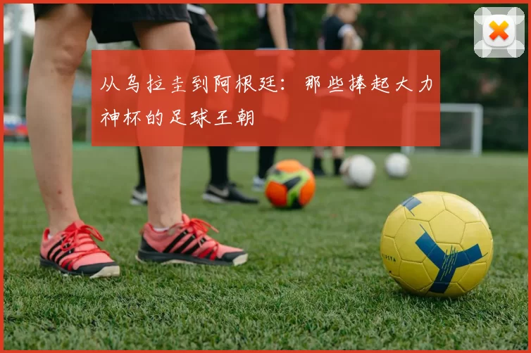 从乌拉圭到阿根廷：那些捧起大力神杯的足球王朝