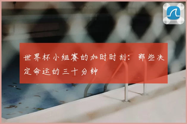 世界杯小组赛的加时时刻：那些决定命运的三十分钟