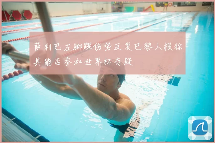 萨利巴左脚踝伤势反复巴黎人报称其能否参加世界杯存疑