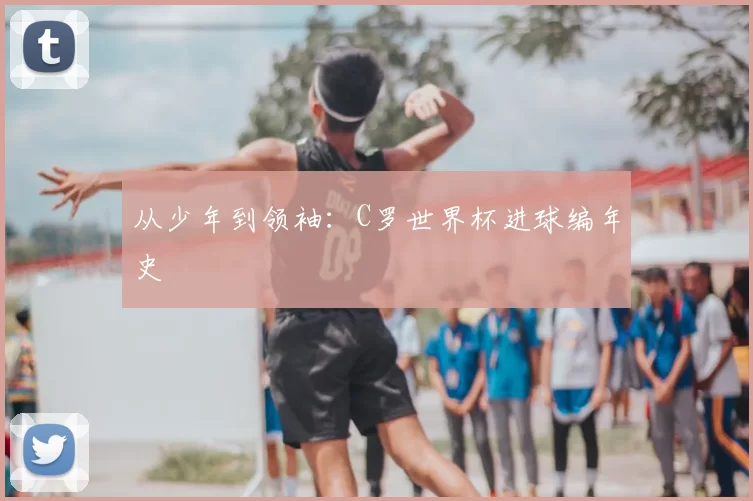 从少年到领袖：C罗世界杯进球编年史