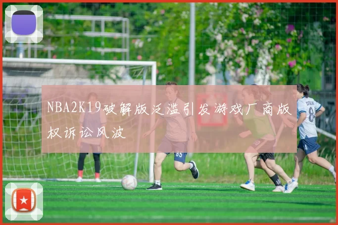 NBA2K19破解版泛滥引发游戏厂商版权诉讼风波