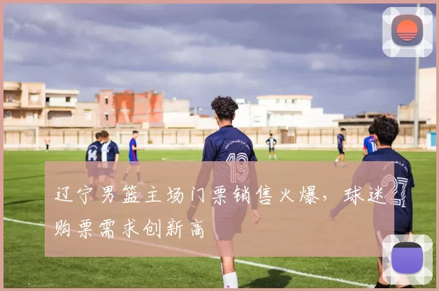 辽宁男篮主场门票销售火爆,球迷购票需求创新高