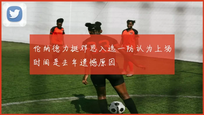 伦纳德力挺邓恩入选一防认为上场时间是去年遗憾原因