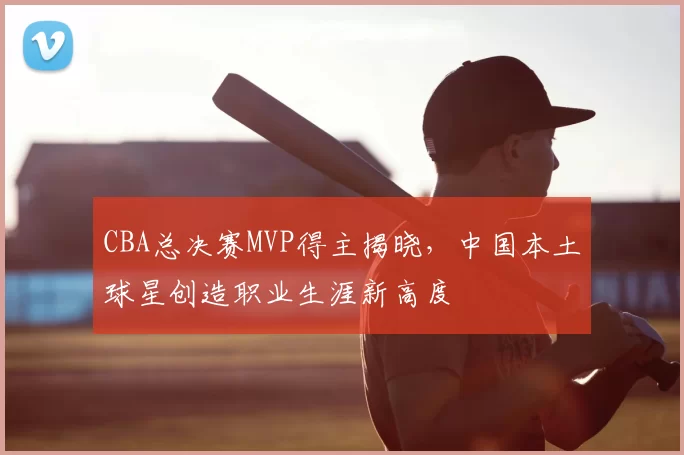CBA总决赛MVP得主揭晓，中国本土球星创造职业生涯新高度