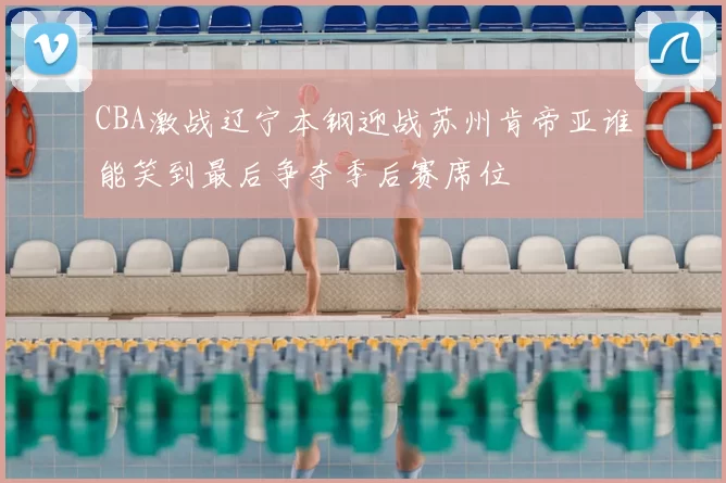 CBA激战辽宁本钢迎战苏州肯帝亚谁能笑到最后争夺季后赛席位