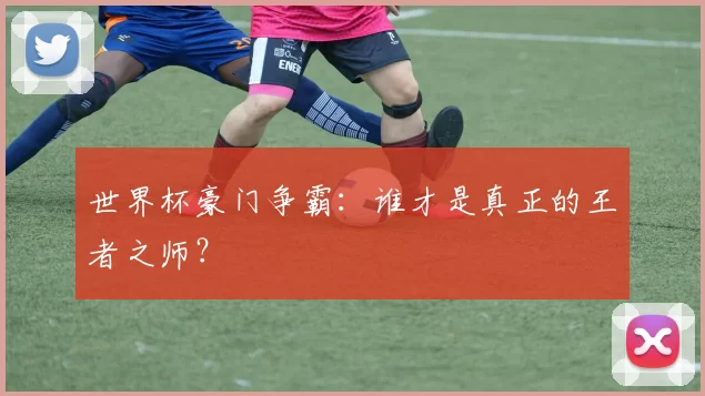 世界杯豪门争霸:谁才是真正的王者之师?