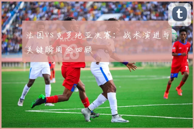法国vs克罗地亚决赛：战术演进与关键瞬间全回顾