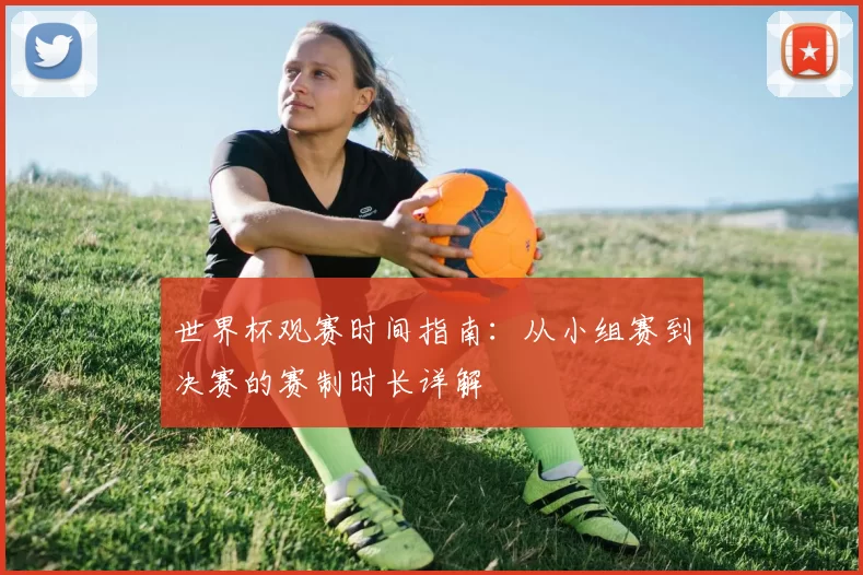 世界杯观赛时间指南:从小组赛到决赛的赛制时长详解